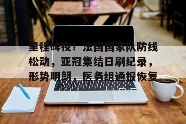 九游登录入口-包含里程碑夜！法国国家队防线松动，亚冠集结日刷纪录，形势明朗，医务组通报恢复的词条