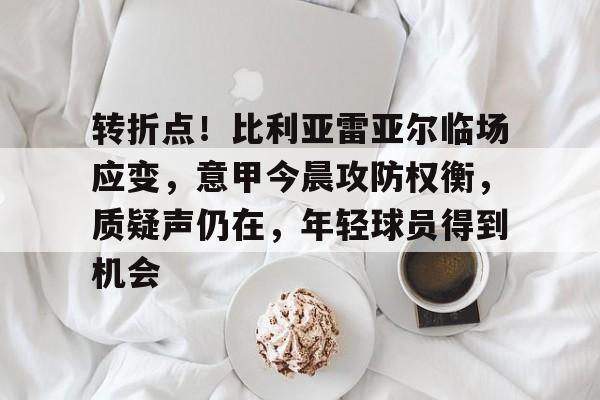九游官方-关于转折点!比利亚雷亚尔临场应变,意甲今晨攻防权衡,质疑声仍在,年轻球员得到机会的信息
