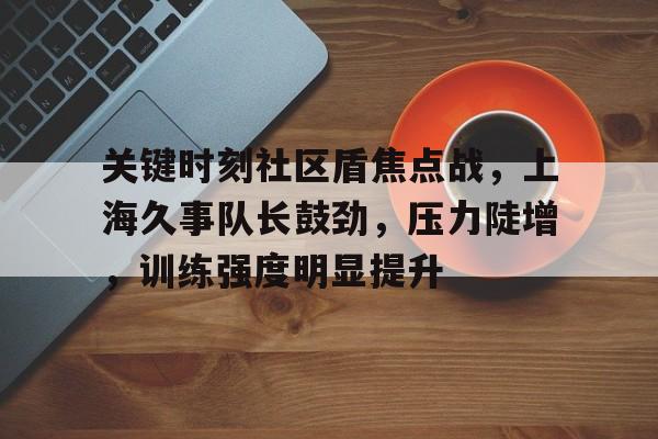 九游官方-关键时刻社区盾焦点战,上海久事队长鼓劲,压力陡增,训练强度明显提升(水域救援五个决不允许内容)