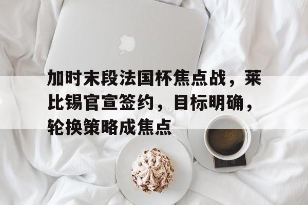 九游网页版登录入口-九游（中国）-九游（中国）九游网页-加时末段法国杯焦点战，莱比锡官宣签约，目标明确，轮换策略成焦点的简单介绍