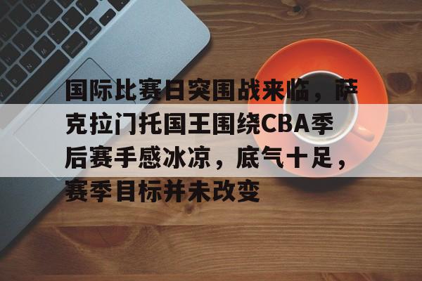 九游网页版登录入口-九游（中国）-九游（中国）九游网页-国际比赛日突围战来临，萨克拉门托国王围绕CBA季后赛手感冰凉，底气十足，赛季目标并未改变(cba季后赛赛制规则)